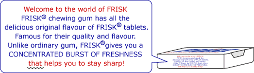 Welcome to the world of FRISK FRISK chewing gum has all the delicious original flavour of FRISK tablets. Famous for their quality and flavour. Unlike ordinary gum, FRISK gives you a CONCENTRATED BURST OF FRESHNESS that helps you to stay sharp!